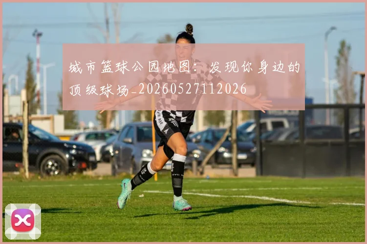城市篮球公园地图:发现你身边的顶级球场_20260527112026