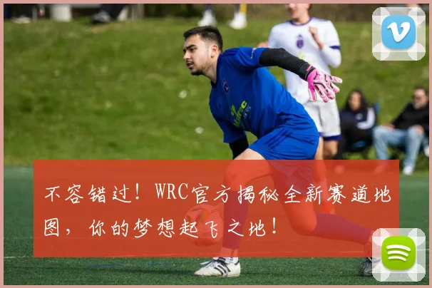 不容错过！WRC官方揭秘全新赛道地图，你的梦想起飞之地！