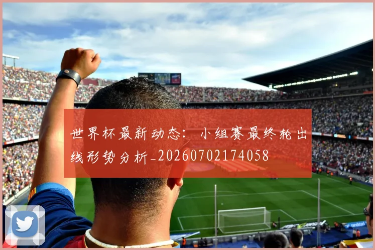 世界杯最新动态:小组赛最终轮出线形势分析_20260702174058