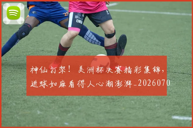 神仙打架！美洲杯决赛精彩集锦，进球如麻看得人心潮澎湃_20260708194816_20260802164424