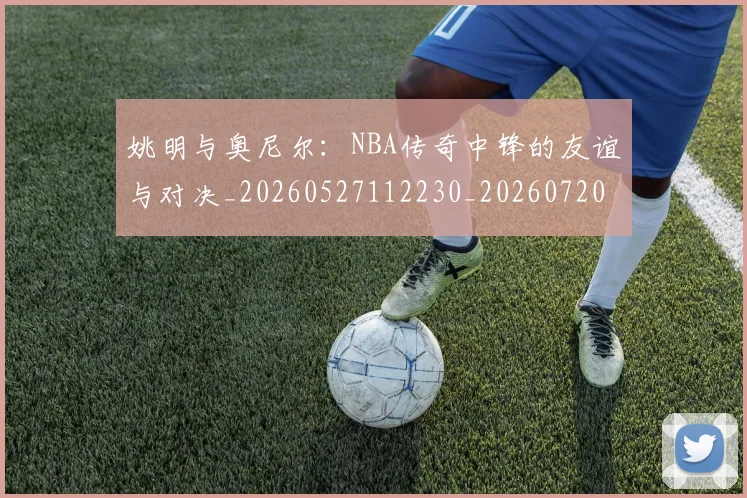 姚明与奥尼尔:NBA传奇中锋的友谊与对决_20260527112230_20260720191344