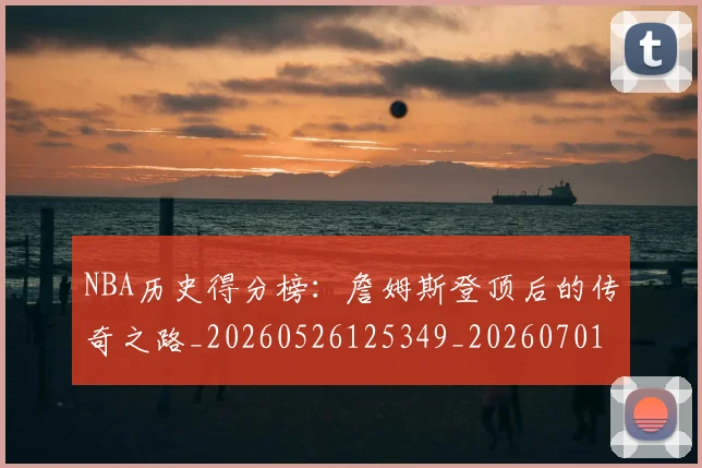 NBA历史得分榜：詹姆斯登顶后的传奇之路_20260526125349_20260701215443