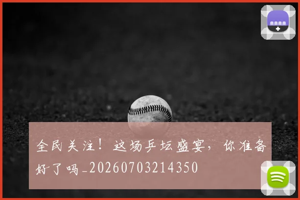 全民关注!这场乒坛盛宴,你准备好了吗_20260703214350