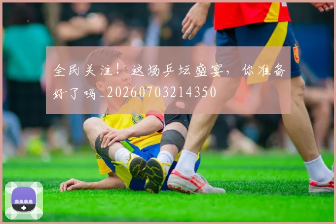 全民关注！这场乒坛盛宴，你准备好了吗_20260703214350