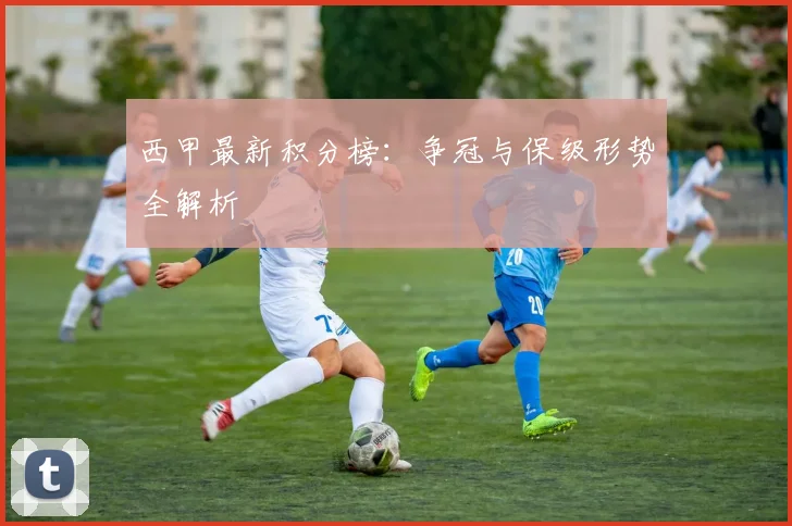 西甲最新积分榜：争冠与保级形势全解析