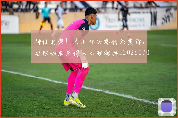 神仙打架！美洲杯决赛精彩集锦，进球如麻看得人心潮澎湃_20260708194816_20260802164424