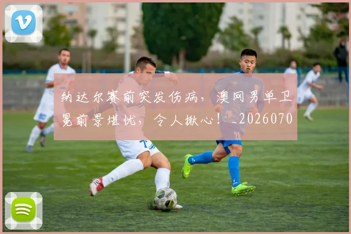 纳达尔赛前突发伤病，澳网男单卫冕前景堪忧，令人揪心！_20260708201136