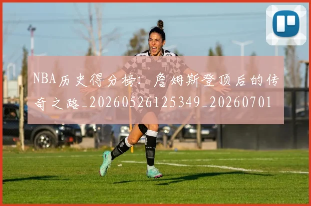 NBA历史得分榜：詹姆斯登顶后的传奇之路_20260526125349_20260701215443