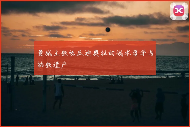 曼城主教练瓜迪奥拉的战术哲学与执教遗产
