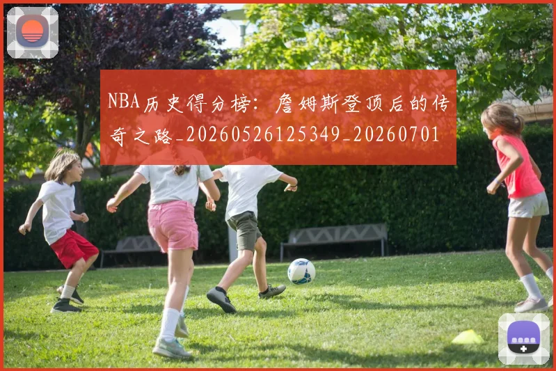 NBA历史得分榜:詹姆斯登顶后的传奇之路_20260526125349_20260701215443_20260714205807