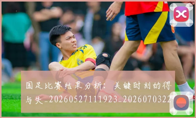 国足比赛结果分析:关键时刻的得与失_20260527111923_20260703224221