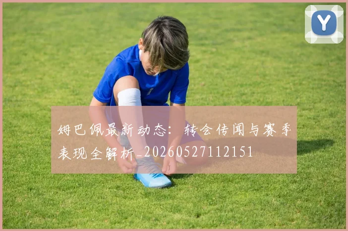 姆巴佩最新动态:转会传闻与赛季表现全解析_20260527112151