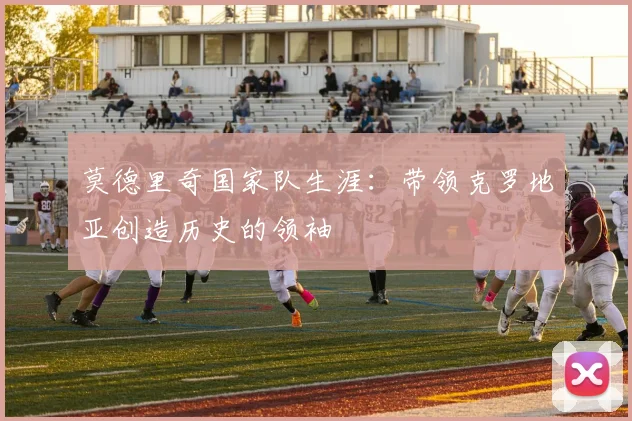莫德里奇国家队生涯：带领克罗地亚创造历史的领袖