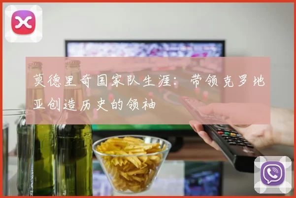莫德里奇国家队生涯：带领克罗地亚创造历史的领袖
