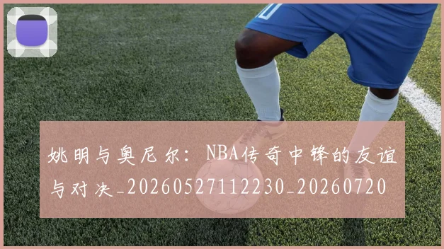 姚明与奥尼尔：NBA传奇中锋的友谊与对决_20260527112230_20260720191344