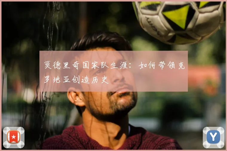 莫德里奇国家队生涯：如何带领克罗地亚创造历史
