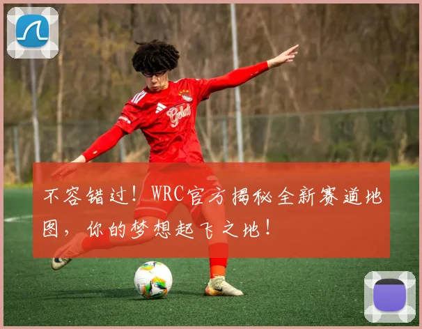 不容错过!WRC官方揭秘全新赛道地图,你的梦想起飞之地!
