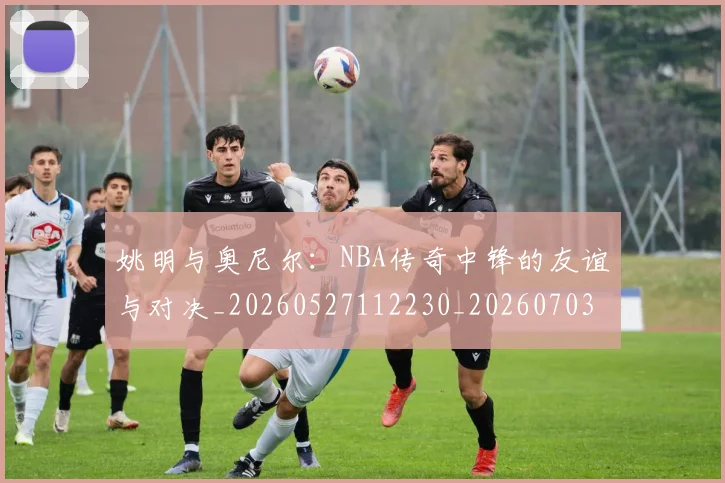 姚明与奥尼尔：NBA传奇中锋的友谊与对决_20260527112230_20260703232525